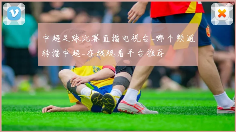 中超足球比赛直播电视台_哪个频道转播中超_在线观看平台推荐