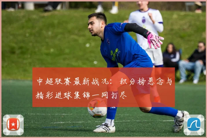 中超联赛最新战况：积分榜悬念与精彩进球集锦一网打尽