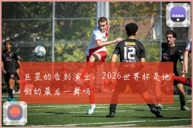 巨星的告别演出，2026世界杯是他们的最后一舞吗