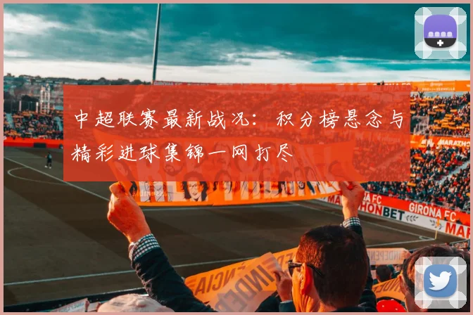 中超联赛最新战况：积分榜悬念与精彩进球集锦一网打尽