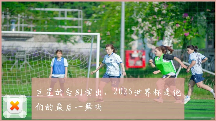 巨星的告别演出，2026世界杯是他们的最后一舞吗