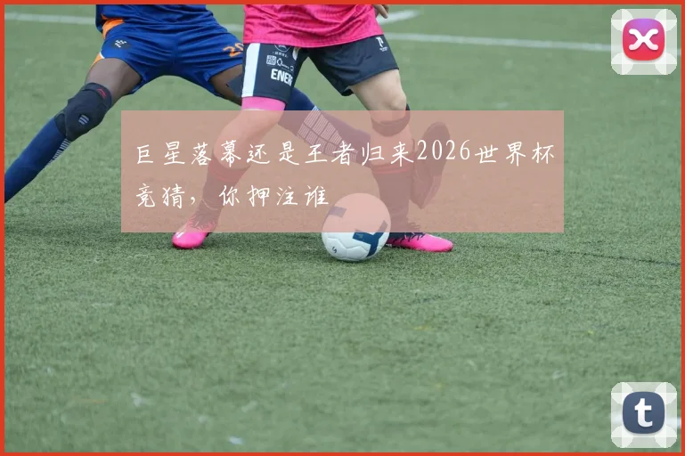 巨星落幕还是王者归来2026世界杯竞猜，你押注谁